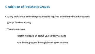 f. Addition of Prosthetic Groups
• Many prokaryotic and eukaryotic proteins requires a covalently bound prosthetic
groups for their activity.
• Two examples are
»biotin molecule of acetyl-CoA carboxylase and
»the heme group of hemoglobin or cytochrome c.
 