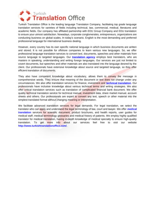 Turkish Translation Office is the leading language Translation Company, facilitating top grade language
translation services for varieties of fields including technical, law, commercial, medical, literatures and
academic fields. Our company has affiliated partnership with EDU Group Company and EDU translation
to ensure your utmost satisfaction. Nowadays, corporate conglomerates, entrepreneurs, organizations are
conducting business on global scales. In today’s scenario, English is the most demanding and preferred
professional language for international business dealing.

However, every country has its own specific national language in which business documents are written
and stored. It is not possible for offshore companies to learn various new languages. So, we offer
professional language translation services to convert text, documents, speeches and other materials from
source language to targeted languages. Our translation agency employs best translators, who are
masters in speaking, understanding and writing foreign languages. Our services are just not limited to
covert documents, but speeches and other materials are also translated into the language desired by the
client. Our professionals have extensive knowledge about source and targeted language, so they offer
efficient translation of documents.

They also have competent knowledge about vocabulary, allows them to convey the message in
comprehensive words. They ensure that meaning of the document or text does not change under any
circumstances. We also offer translation services for finance, investment and technical translation. Our
professionals have inclusive knowledge about various technical terms and writing strategies. We also
offer critical translation services such as translation of complicated financial bank document. We offer
quality technical translation service for technical manual, investment data, share market manual, account
sheets and others. Our professionals are expert to convert any text, speech or other material into the
simplest translated format without changing meaning or interpretation.

We facilitate advanced translation services for legal demands. For legal translation, we select the
translator who can apply and understand the legal terminology of law, court and lawyer. We offer medical
translation services for scientific document, product brochures, and health reports, user guides for
medical staff, medical terminology glossaries and medical history of patients. We employ highly qualified
translator for medical translation, having in-depth knowledge of medical specialty to ensure high-quality
translation. To get more info about our services feel free to visit our website
http://www.turkishtranslationoffice.com/.
 