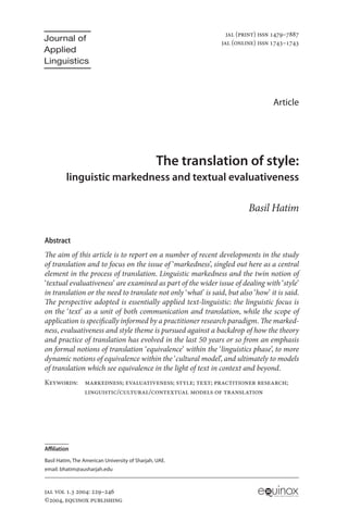 jAL (print) issn 1479–7887
Journal of                                                     jAL (online) issn 1743–1743
Applied
Linguistics



                                                                                 Article




                                                The translation of style:
         linguistic markedness and textual evaluativeness

                                                                        Basil Hatim

Abstract
The aim of this article is to report on a number of recent developments in the study
of translation and to focus on the issue of ‘markedness’, singled out here as a central
element in the process of translation. Linguistic markedness and the twin notion of
‘textual evaluativeness’ are examined as part of the wider issue of dealing with ‘style’
in translation or the need to translate not only ‘what’ is said, but also ‘how’ it is said.
The perspective adopted is essentially applied text-linguistic: the linguistic focus is
on the ‘text’ as a unit of both communication and translation, while the scope of
application is specifically informed by a practitioner research paradigm. The marked-
ness, evaluativeness and style theme is pursued against a backdrop of how the theory
and practice of translation has evolved in the last 50 years or so from an emphasis
on formal notions of translation ‘equivalence’ within the ‘linguistics phase’, to more
dynamic notions of equivalence within the ‘cultural model’, and ultimately to models
of translation which see equivalence in the light of text in context and beyond.
Keywords: markedness; evaluativeness; style; text; practitioner research;
          linguistic/cultural/contextual models of translation




Affiliation
Basil Hatim, The American University of Sharjah, UAE.
email: bhatim@ausharjah.edu



JAL vol 1.3 2004: 229–246
©2004, equinox publishing                                                        LONDON
 