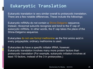 Eukaryotic Translation
Eukaryotic translation is very similar overall to prokaryotic translation.
There are a few notable differences, These include the followings:
Eukaryotic mRNAs do not contain a Shine-Delgarno sequence.
Instead, ribosomal subunits recognize and bind to the 5' cap of
eukaryotic mRNAs. In other words, the 5' cap takes the place of the
Shine-Delgarno sequence.
Eukaryotes do not use formyl methionine as the first amino acid in
every polypeptide; ordinary methionine is used.
Eukaryotes do have a specific initiator tRNA, however.
Eukaryotic translation involves many more protein factors than
prokaryotic translation (For example, eukaryotic initiation involves at
least 10 factors, instead of the 3 in prokaryotes.)
03/12/14 26Biochemistry For Medics
 