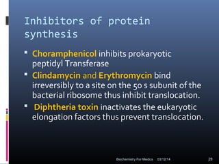 Inhibitors of protein
synthesis
 Choramphenicol inhibits prokaryotic
peptidyl Transferase
 Clindamycin and Erythromycin bind
irreversibly to a site on the 50 s subunit of the
bacterial ribosome thus inhibit translocation.
 Diphtheria toxin inactivates the eukaryotic
elongation factors thus prevent translocation.
03/12/14 28Biochemistry For Medics
 