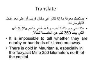 Translate:
•
‫يستحيل‬
‫بع‬ ‫على‬ ‫أو‬ ‫قريب‬ ‫مكان‬ ‫في‬ ‫كانوا‬ ‫إذا‬ ‫ما‬ ‫معرفة‬
‫مئات‬ ‫د‬
‫الكيلومترات‬
.
•
‫في‬ ‫وخاصة‬ ،‫ذهب‬ ‫موريتانيا‬ ‫في‬ ‫هناك‬
‫منجم‬
«
‫تازيازت‬
»
‫يبعد‬ ‫الذي‬
350
‫عن‬ ‫كلم‬
‫شماال‬ ‫العاصمة‬
.
• It is impossible to tell whether they are
nearby or hundreds of kilometers away.
• There is gold in Mauritania, especially in
the Tazyazit Mine 350 kilometers north of
the capital.
 