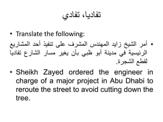 ‫تفادي‬ ،‫تفاديا‬
• Translate the following:
•
‫أمر‬
‫الشيخ‬
‫زايد‬
‫المهندس‬
‫المشرف‬
‫على‬
‫تنفيذ‬
‫أحد‬
‫المش‬
‫اريع‬
‫الرئيسية‬
‫في‬
‫مدينة‬
‫أبو‬
‫ظبي‬
‫بأن‬
‫يغير‬
‫مسار‬
‫الشارع‬
‫تفاديا‬
‫لقطع‬
‫الشجرة‬
.
• Sheikh Zayed ordered the engineer in
charge of a major project in Abu Dhabi to
reroute the street to avoid cutting down the
tree.
 