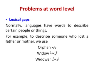 Problems at word level
• Lexical gaps
Normally, languages have words to describe
certain people or things.
For example, to describe someone who lost a
father or mother, we use
Orphan ‫يتيم‬
Widow ‫أرملة‬
Widower ‫أرمل‬
 