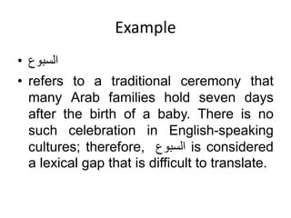 Example
• ‫السبوع‬
• refers to a traditional ceremony that
many Arab families hold seven days
after the birth of a baby. There is no
such celebration in English-speaking
cultures; therefore, ‫السبوع‬ is considered
a lexical gap that is difficult to translate.
 