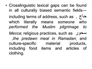 • Crosslinguistic lexical gaps can be found
in all culturally biased semantic fields—
including terms of address, such as ‫حاج‬
,
which literally means someone who
performed the Muslim pilgrimage to
Mecca; religious practices, such as ‫سحور‬
,the predawn meal in Ramadan; and
culture-specific material products,
including food items and articles of
clothing.
 