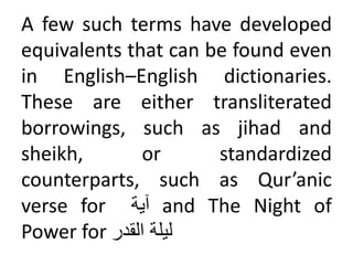 A few such terms have developed
equivalents that can be found even
in English–English dictionaries.
These are either transliterated
borrowings, such as jihad and
sheikh, or standardized
counterparts, such as Qur’anic
verse for ‫آية‬ and The Night of
Power for ‫ليلة‬
‫القدر‬
 
