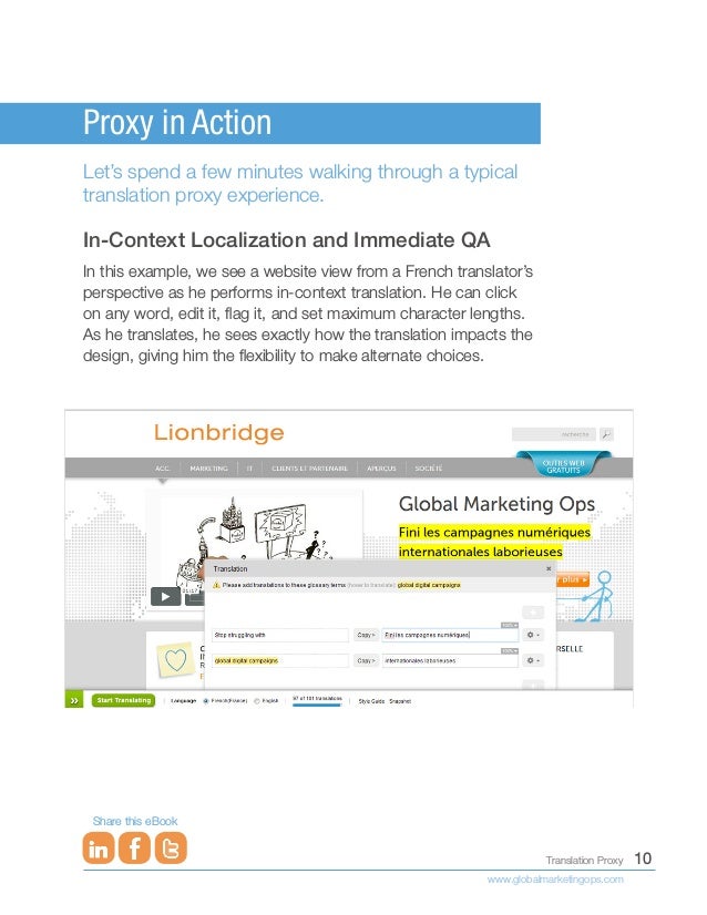 10
Translation Proxy
www.globalmarketingops.com
Share this eBook
Proxy in Action
Let’s spend a few minutes walking through a typical
translation proxy experience.
In-Context Localization and Immediate QA
In this example, we see a website view from a French translator’s
perspective as he performs in-context translation. He can click
on any word, edit it, flag it, and set maximum character lengths.
As he translates, he sees exactly how the translation impacts the
design, giving him the flexibility to make alternate choices.
 