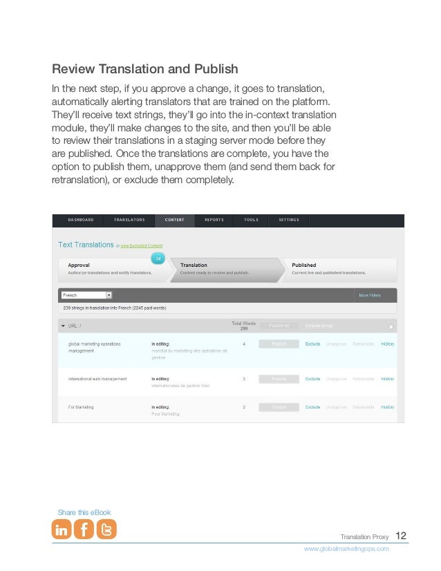 12
Translation Proxy
www.globalmarketingops.com
Share this eBook
Review Translation and Publish
In the next step, if you approve a change, it goes to translation,
automatically alerting translators that are trained on the platform.
They’ll receive text strings, they’ll go into the in-context translation
module, they’ll make changes to the site, and then you’ll be able
to review their translations in a staging server mode before they
are published. Once the translations are complete, you have the
option to publish them, unapprove them (and send them back for
retranslation), or exclude them completely.
 