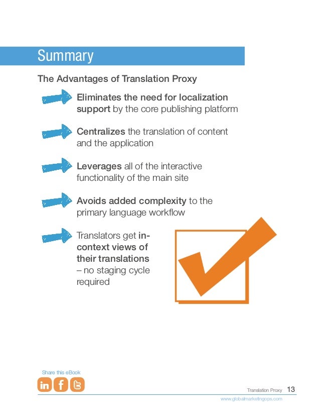 13
Translation Proxy
www.globalmarketingops.com
Share this eBook
Summary
The Advantages of Translation Proxy
Eliminates the need for localization
support by the core publishing platform
Centralizes the translation of content
and the application
Leverages all of the interactive
functionality of the main site
Avoids added complexity to the
primary language workflow
Translators get in-
context views of
their translations
– no staging cycle
required
 