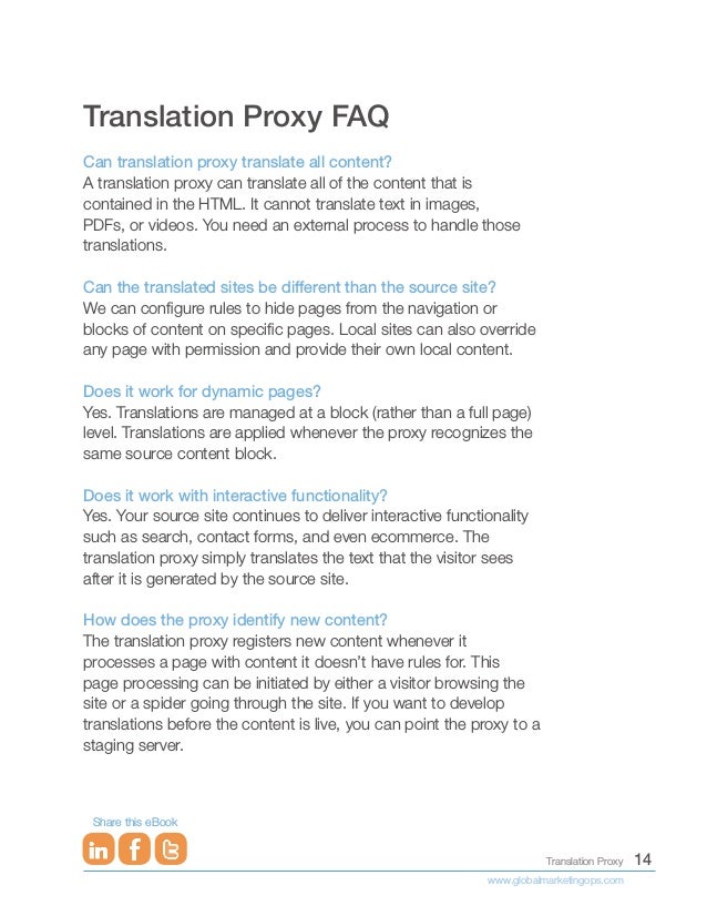 14
Translation Proxy
www.globalmarketingops.com
Share this eBook
Translation Proxy FAQ
Can translation proxy translate all content?
A translation proxy can translate all of the content that is
contained in the HTML. It cannot translate text in images,
PDFs, or videos. You need an external process to handle those
translations.
Can the translated sites be different than the source site?
We can configure rules to hide pages from the navigation or
blocks of content on specific pages. Local sites can also override
any page with permission and provide their own local content.
Does it work for dynamic pages?
Yes. Translations are managed at a block (rather than a full page)
level. Translations are applied whenever the proxy recognizes the
same source content block.
Does it work with interactive functionality?
Yes. Your source site continues to deliver interactive functionality
such as search, contact forms, and even ecommerce. The
translation proxy simply translates the text that the visitor sees
after it is generated by the source site.
How does the proxy identify new content?
The translation proxy registers new content whenever it
processes a page with content it doesn’t have rules for. This
page processing can be initiated by either a visitor browsing the
site or a spider going through the site. If you want to develop
translations before the content is live, you can point the proxy to a
staging server.
 