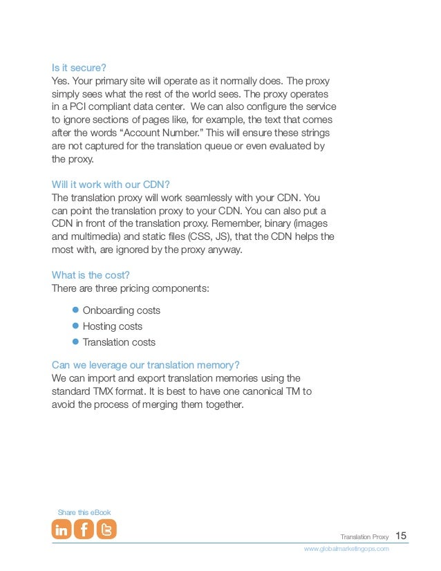 15
Translation Proxy
www.globalmarketingops.com
Share this eBook
Is it secure?
Yes. Your primary site will operate as it normally does. The proxy
simply sees what the rest of the world sees. The proxy operates
in a PCI compliant data center. We can also configure the service
to ignore sections of pages like, for example, the text that comes
after the words “Account Number.” This will ensure these strings
are not captured for the translation queue or even evaluated by
the proxy.
Will it work with our CDN?
The translation proxy will work seamlessly with your CDN. You
can point the translation proxy to your CDN. You can also put a
CDN in front of the translation proxy. Remember, binary (images
and multimedia) and static files (CSS, JS), that the CDN helps the
most with, are ignored by the proxy anyway.
What is the cost?
There are three pricing components:
•	Onboarding costs
•	Hosting costs
•	Translation costs
Can we leverage our translation memory?
We can import and export translation memories using the
standard TMX format. It is best to have one canonical TM to
avoid the process of merging them together.
 
