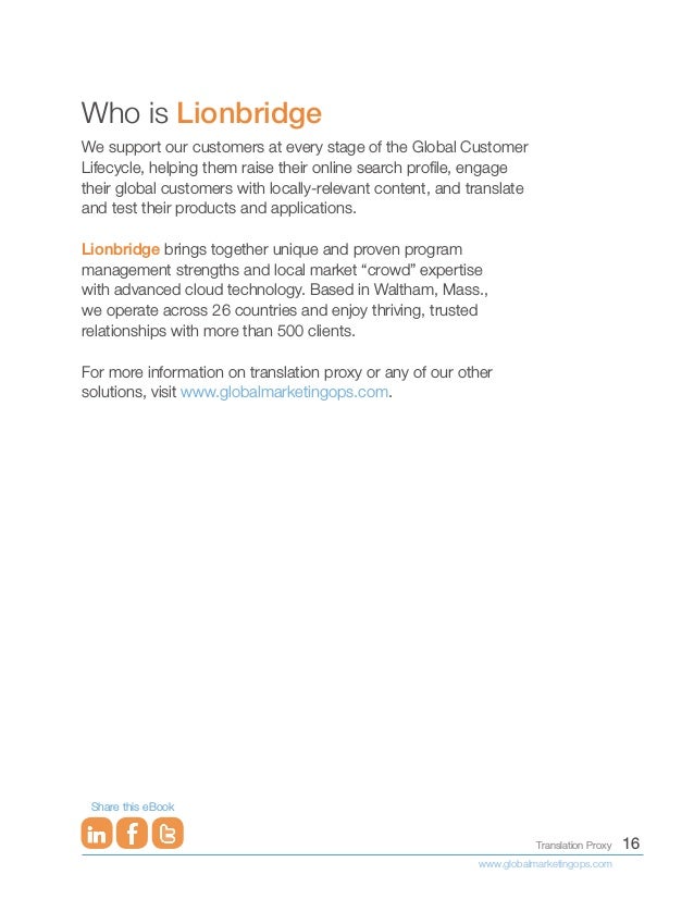 16
Translation Proxy
www.globalmarketingops.com
Share this eBook
Who is Lionbridge
We support our customers at every stage of the Global Customer
Lifecycle, helping them raise their online search profile, engage
their global customers with locally-relevant content, and translate
and test their products and applications.
Lionbridge brings together unique and proven program
management strengths and local market “crowd” expertise
with advanced cloud technology. Based in Waltham, Mass.,
we operate across 26 countries and enjoy thriving, trusted
relationships with more than 500 clients.
For more information on translation proxy or any of our other
solutions, visit www.globalmarketingops.com.
 