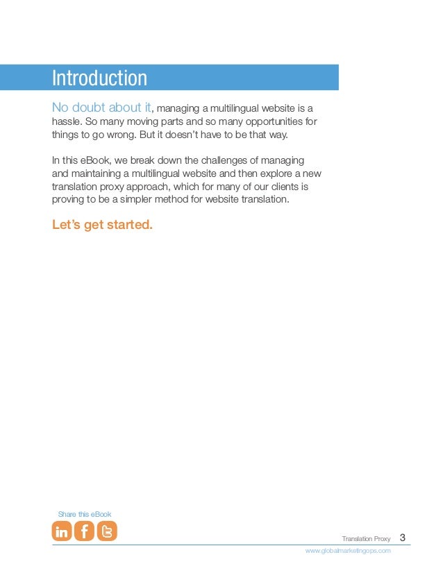 3
Translation Proxy
www.globalmarketingops.com
Share this eBook
Introduction
No doubt about it, managing a multilingual website is a
hassle. So many moving parts and so many opportunities for
things to go wrong. But it doesn’t have to be that way.
In this eBook, we break down the challenges of managing
and maintaining a multilingual website and then explore a new
translation proxy approach, which for many of our clients is
proving to be a simpler method for website translation.
Let’s get started.
 