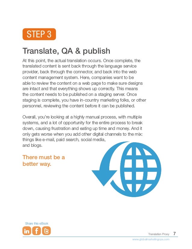 7
Translation Proxy
www.globalmarketingops.com
Share this eBook
Translate, QA & publish
At this point, the actual translation occurs. Once complete, the
translated content is sent back through the language service
provider, back through the connector, and back into the web
content management system. Here, companies want to be
able to review the content on a web page to make sure designs
are intact and that everything shows up correctly. This means
the content needs to be published on a staging server. Once
staging is complete, you have in-country marketing folks, or other
personnel, reviewing the content before it can be published.
Overall, you’re looking at a highly manual process, with multiple
systems, and a lot of opportunity for the entire process to break
down, causing frustration and eating up time and money. And it
only gets worse when you add other digital channels to the mix:
things like e-mail, paid search, social media,
and blogs.
There must be a
better way.
STEP 3
 