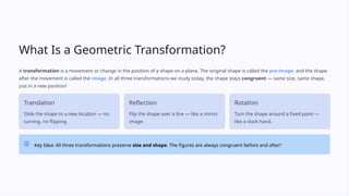 What Is a Geometric Transformation?
A transformation is a movement or change in the position of a shape on a plane. The original shape is called the pre-image, and the shape
after the movement is called the image. In all three transformations we study today, the shape stays congruent — same size, same shape,
just in a new position!
Translation
Slide the shape to a new location — no
turning, no flipping.
Reflection
Flip the shape over a line — like a mirror
image.
Rotation
Turn the shape around a fixed point —
like a clock hand.
Key Idea: All three transformations preserve size and shape. The figures are always congruent before and after!
 