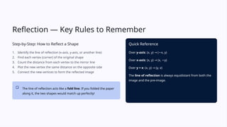 Reflection — Key Rules to Remember
Step-by-Step: How to Reflect a Shape
1. Identify the line of reflection (x-axis, y-axis, or another line)
2. Find each vertex (corner) of the original shape
3. Count the distance from each vertex to the mirror line
4. Plot the new vertex the same distance on the opposite side
5. Connect the new vertices to form the reflected image
The line of reflection acts like a fold line. If you folded the paper
along it, the two shapes would match up perfectly!
Quick Reference
Over y-axis: (x, y) ( x, y)
→ −
Over x-axis: (x, y) (x, y)
→ −
Over y = x: (x, y) (y, x)
→
The line of reflection is always equidistant from both the
image and the pre-image.
 