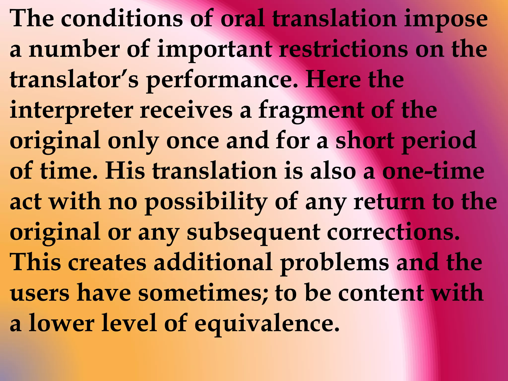 The conditions of oral translation impose 
a number of important restrictions on the 
translator’s performance. Here the 
interpreter receives a fragment of the 
original only once and for a short period 
of time. His translation is also a one-time 
act with no possibility of any return to the 
original or any subsequent corrections. 
This creates additional problems and the 
users have sometimes; to be content with 
a lower level of equivalence. 
 