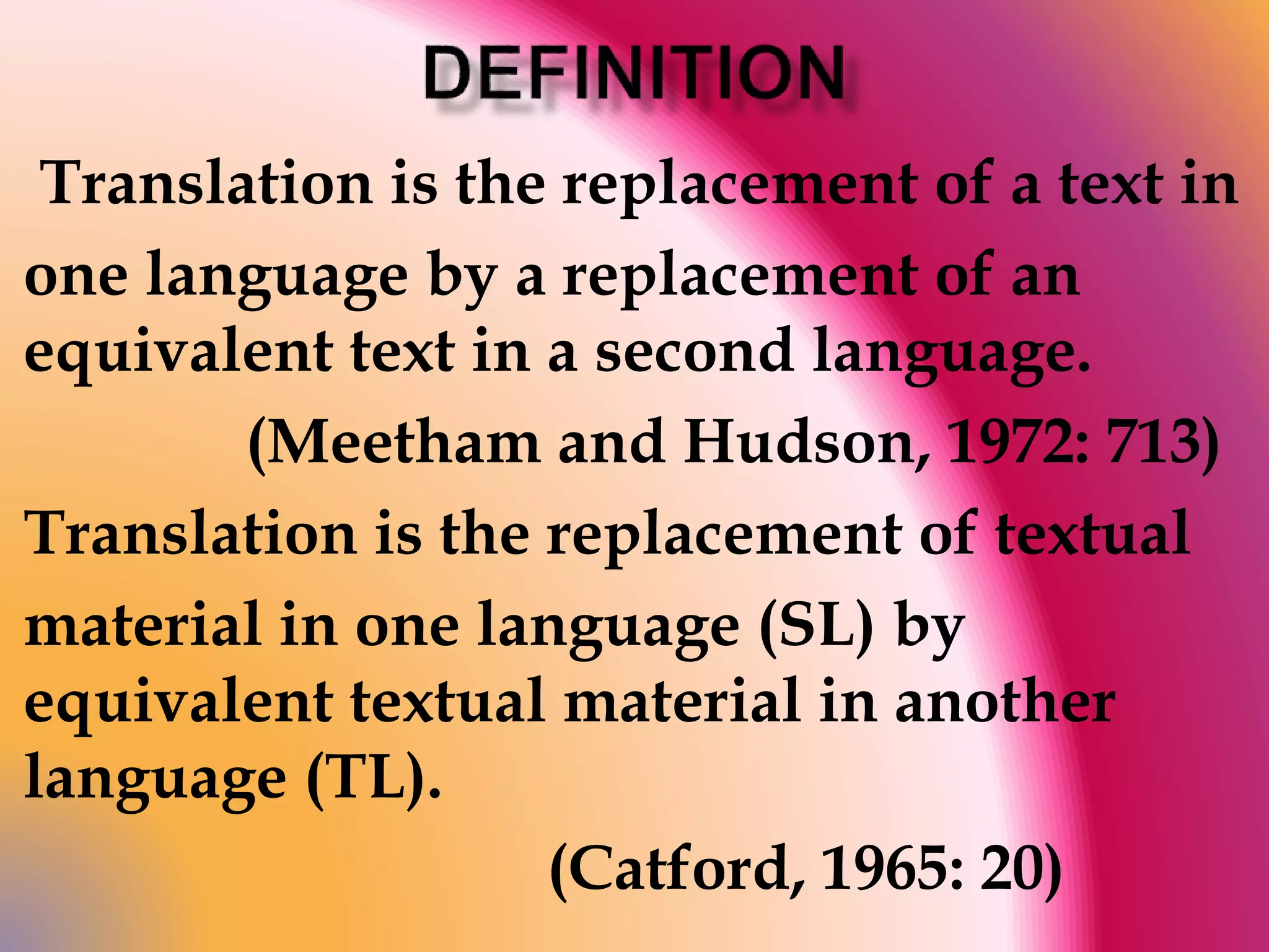 Translation is the replacement of a text in 
one language by a replacement of an 
equivalent text in a second language. 
(Meetham and Hudson, 1972: 713) 
Translation is the replacement of textual 
material in one language (SL) by 
equivalent textual material in another 
language (TL). 
(Catford, 1965: 20) 
 