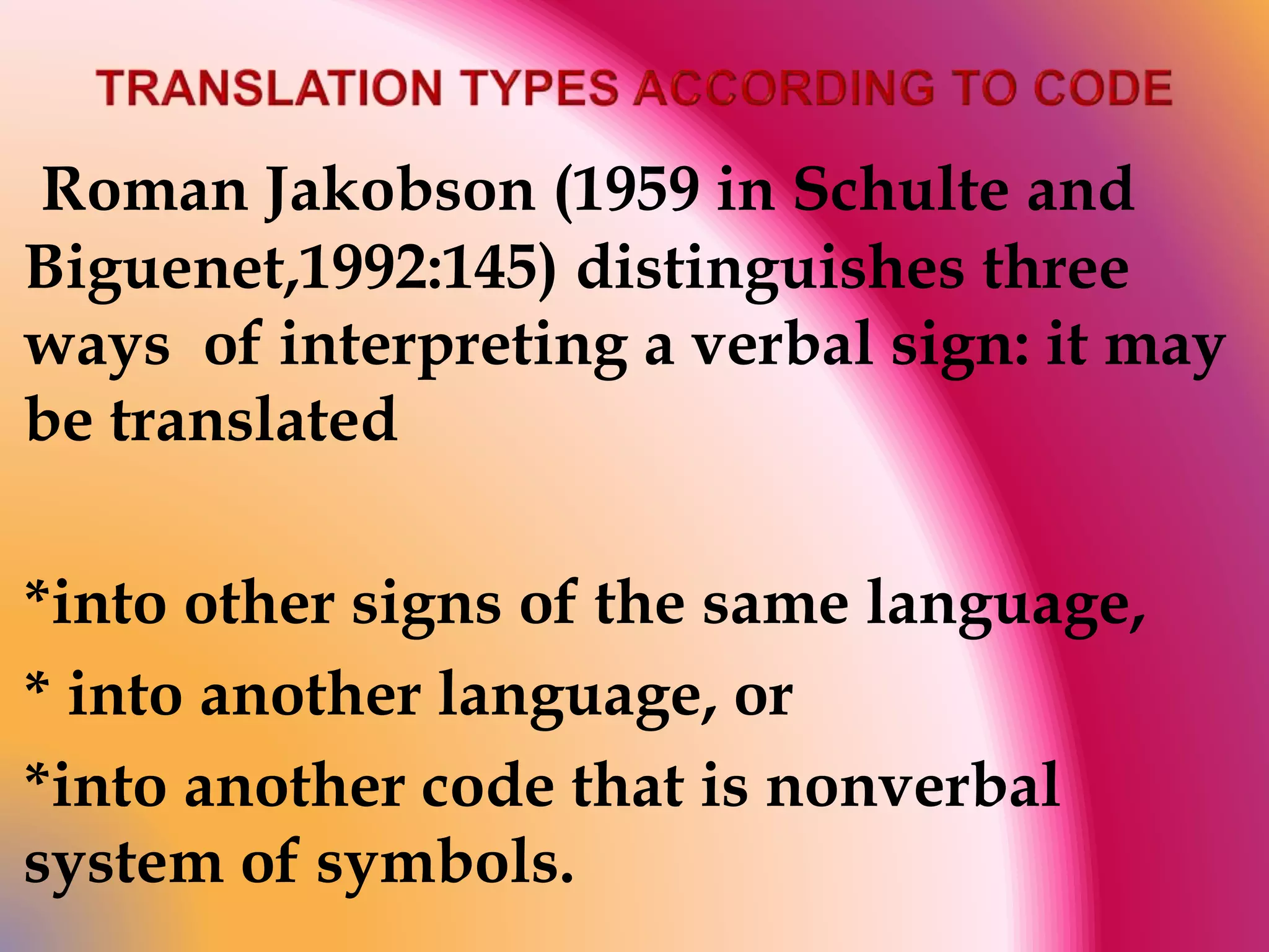 Roman Jakobson (1959 in Schulte and 
Biguenet,1992:145) distinguishes three 
ways of interpreting a verbal sign: it may 
be translated 
*into other signs of the same language, 
* into another language, or 
*into another code that is nonverbal 
system of symbols. 
 