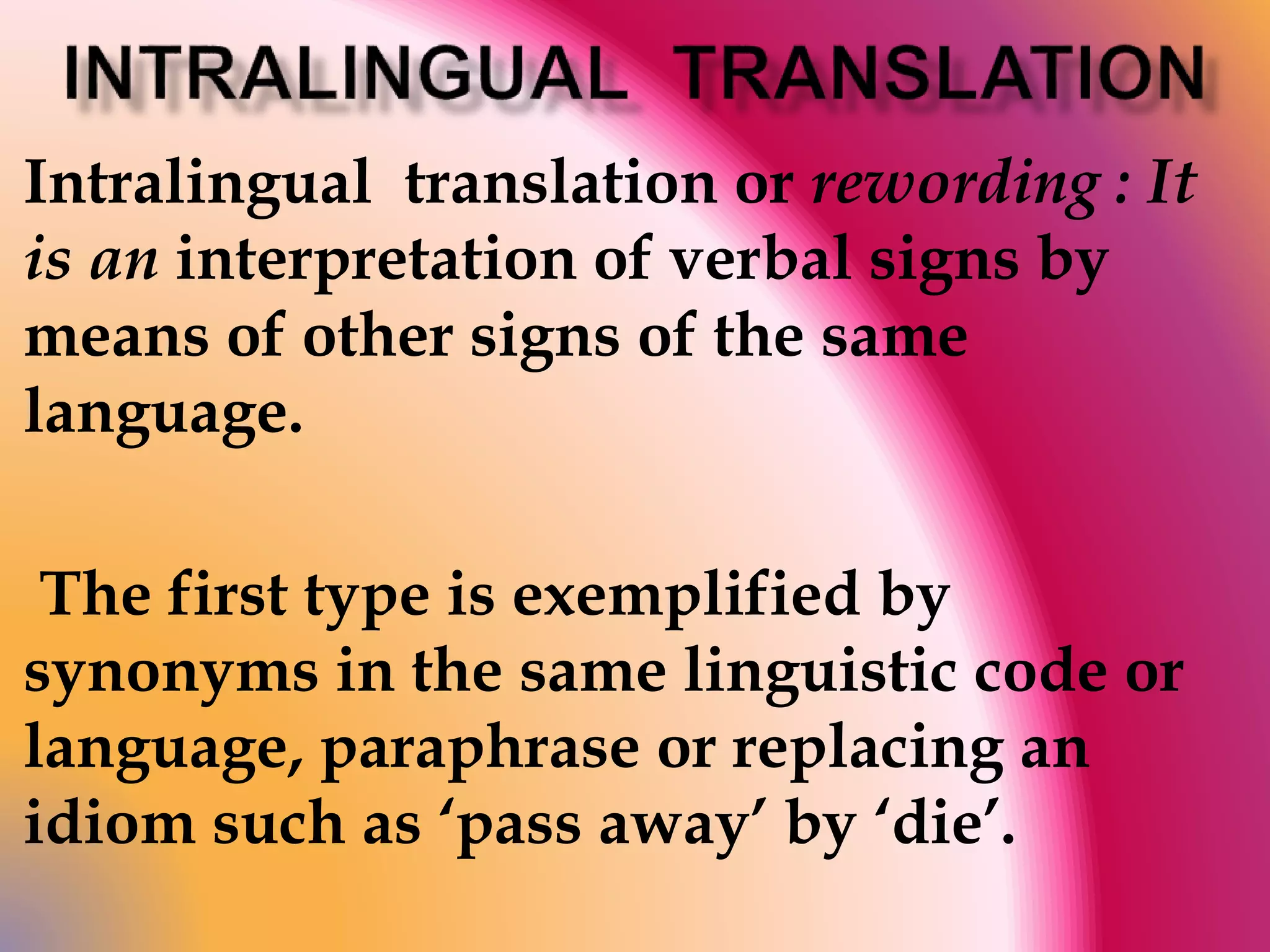 Intralingual translation or rewording : It 
is an interpretation of verbal signs by 
means of other signs of the same 
language. 
The first type is exemplified by 
synonyms in the same linguistic code or 
language, paraphrase or replacing an 
idiom such as ‘pass away’ by ‘die’. 
 