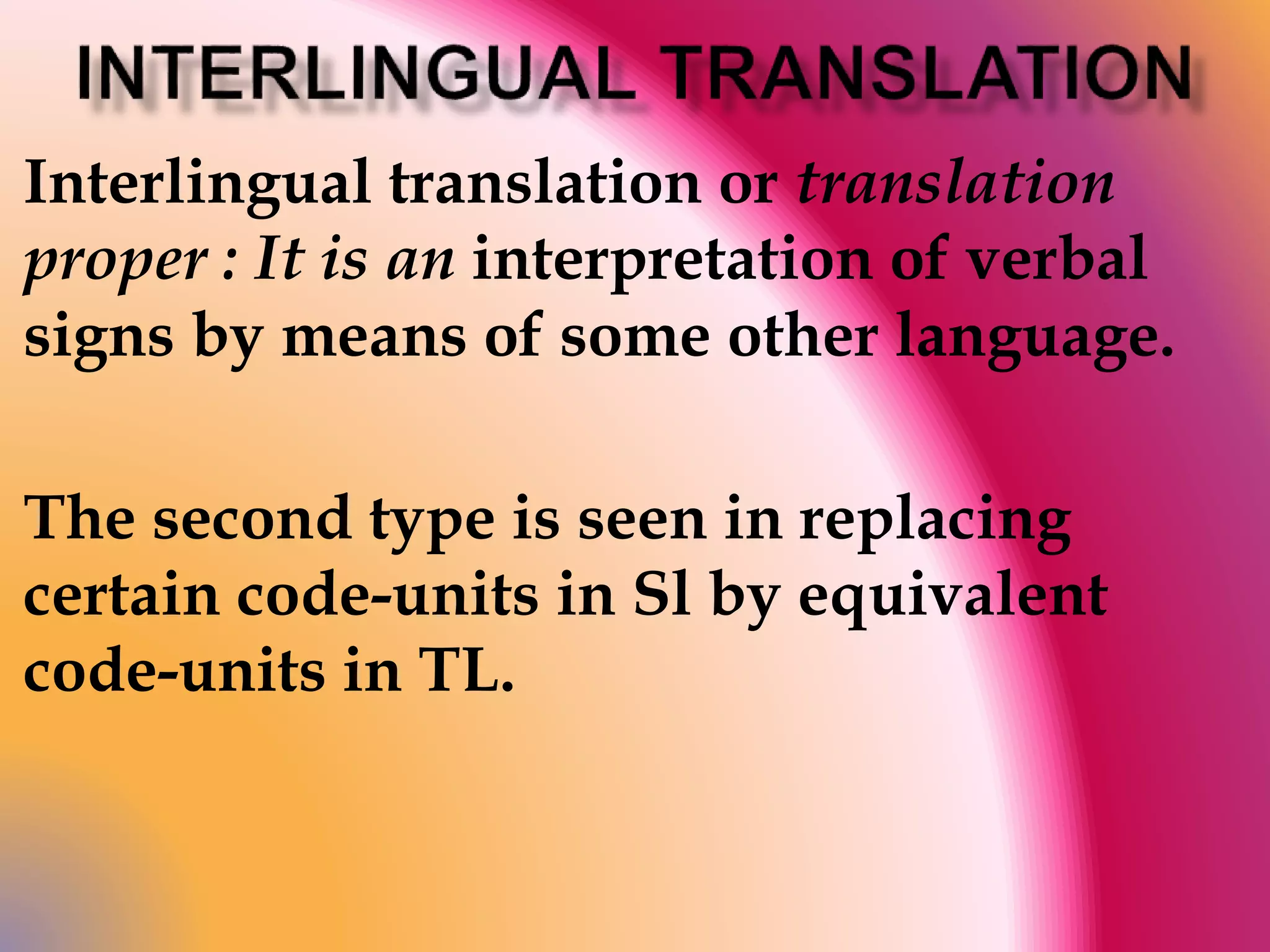 Interlingual translation or translation 
proper : It is an interpretation of verbal 
signs by means of some other language. 
The second type is seen in replacing 
certain code-units in Sl by equivalent 
code-units in TL. 
 