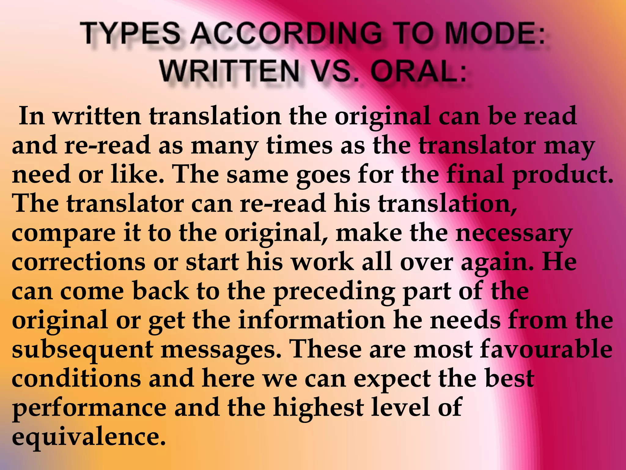 In written translation the original can be read 
and re-read as many times as the translator may 
need or like. The same goes for the final product. 
The translator can re-read his translation, 
compare it to the original, make the necessary 
corrections or start his work all over again. He 
can come back to the preceding part of the 
original or get the information he needs from the 
subsequent messages. These are most favourable 
conditions and here we can expect the best 
performance and the highest level of 
equivalence. 
 
