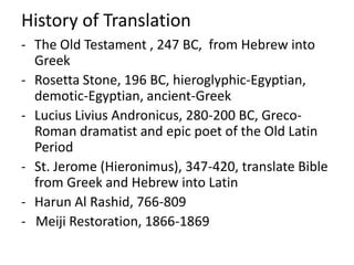 History of Translation
- The Old Testament , 247 BC, from Hebrew into
  Greek
- Rosetta Stone, 196 BC, hieroglyphic-Egyptian,
  demotic-Egyptian, ancient-Greek
- Lucius Livius Andronicus, 280-200 BC, Greco-
  Roman dramatist and epic poet of the Old Latin
  Period
- St. Jerome (Hieronimus), 347-420, translate Bible
  from Greek and Hebrew into Latin
- Harun Al Rashid, 766-809
- Meiji Restoration, 1866-1869
 