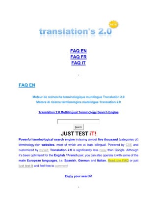 FAQ EN
FAQ FR
FAQ IT
*
FAQ EN
Moteur de recherche terminologique multilingue Translation 2.0
Motore di ricerca terminologica multilingue Translation 2.0
Translation 2.0 Multilingual Terminology Search Engine
Search
Powerful terminological search engine indexing almost five thousand (categories of)
terminology-rich websites, most of which are at least bilingual. Powered by CSE and
customized by myself, Translation 2.0 is significantly less noisy than Google. Although
it’s been optimized for the English / French pair, you can also operate it with some of the
main European languages, i.e. Spanish, German and Italian. Read the FAQ or just
just test it and feel free to comment!
Enjoy your search!
*
 