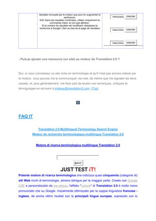 résultats renvoyés par le moteur que pour en augmenter la
pertinence.
N.B. Dans les requêtes combinées, utiliser uniquement la
commande intext: et non pas allintext:.
Si le nombre de résultats est insuffisant, élargissez la
recherche à Google ! (lien au bas de la page de résultats)
immunoassa chercher
intext:immun chercher
intext:immun chercher
- Puis-je ajouter une ressource (un site) au moteur de Translation 2.0 ?
Oui, si vous connaissez un site riche en terminologie et qu'il n'est pas encore indexé par
le moteur, vous pouvez me le communiquer via mail, de même que me signaler les liens
cassés, et, plus généralement, me faire part de toutes vos remarques, critiques et
témoignages en écrivant à jmleray@translation2.com. [Top]
FAQ IT
Translation 2.0 Multilingual Terminology Search Engine
Moteur de recherche terminologique multilingue Translation 2.0
Motore di ricerca terminologica multilingue Translation 2.0
Search
Potente motore di ricerca terminologica che indicizza quasi cinquemila (categorie di)
siti Web ricchi di terminologia, almeno bilingue per la maggior parte. Creato con Google
CSE e personalizzato da me stesso, l'effetto "rumore" di Translation 2.0 è molto meno
pronunciato che su Google. Inizialmente ottimizzato per la coppia linguistica francese -
inglese, dà anche ottimi risultati con le principali lingue europee, sopratutto con lo
 