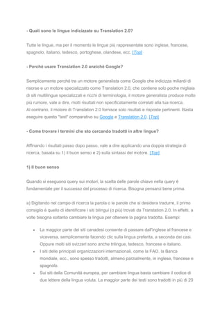- Quali sono le lingue indicizzate su Translation 2.0?
Tutte le lingue, ma per il momento le lingue più rappresentate sono inglese, francese,
spagnolo, italiano, tedesco, portoghese, olandese, ecc. [Top]
- Perché usare Translation 2.0 anziché Google?
Semplicemente perché tra un motore generalista come Google che indicizza miliardi di
risorse e un motore specializzato come Translation 2.0, che contiene solo poche migliaia
di siti multilingue specializzati e ricchi di terminologia, il motore generalista produce molto
più rumore, vale a dire, molti risultati non specificatamente correlati alla tua ricerca.
Al contrario, il motore di Translation 2.0 fornisce solo risultati e risposte pertinenti. Basta
eseguire questo "test" comparativo su Google e Translation 2.0. [Top]
- Come trovare i termini che sto cercando tradotti in altre lingue?
Affinando i risultati passo dopo passo, vale a dire applicando una doppia strategia di
ricerca, basata su 1) il buon senso e 2) sulla sintassi del motore. [Top]
1) Il buon senso
Quando si eseguono query sui motori, la scelta delle parole chiave nella query è
fondamentale per il successo del processo di ricerca. Bisogna pensarci bene prima.
a) Digitando nel campo di ricerca la parola o le parole che si desidera tradurre, il primo
consiglio è quello di identificare i siti bilingui (o più) trovati da Translation 2.0. In effetti, a
volte bisogna soltanto cambiare la lingua per ottenere la pagina tradotta. Esempi:
• La maggior parte dei siti canadesi consente di passare dall'inglese al francese e
viceversa, semplicemente facendo clic sulla lingua preferita, a seconda dei casi.
Oppure molti siti svizzeri sono anche trilingue, tedesco, francese e italiano.
• I siti delle principali organizzazioni internazionali, come la FAO, la Banca
mondiale, ecc., sono spesso tradotti, almeno parzialmente, in inglese, francese e
spagnolo.
• Sui siti della Comunità europea, per cambiare lingua basta cambiare il codice di
due lettere della lingua voluta. La maggior parte dei testi sono tradotti in più di 20
 