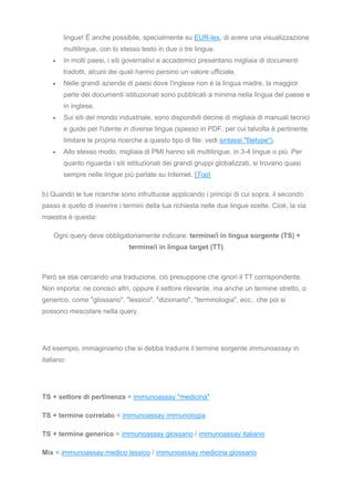 lingue! È anche possibile, specialmente su EUR-lex, di avere una visualizzazione
multilingue, con lo stesso testo in due o tre lingue.
• In molti paesi, i siti governativi e accademici presentano migliaia di documenti
tradotti, alcuni dei quali hanno persino un valore ufficiale.
• Nelle grandi aziende di paesi dove l'inglese non è la lingua madre, la maggior
parte dei documenti istituzionali sono pubblicati a minima nella lingua del paese e
in inglese.
• Sui siti del mondo industriale, sono disponibili decine di migliaia di manuali tecnici
e guide per l'utente in diverse lingue (spesso in PDF, per cui talvolta è pertinente
limitare le proprie ricerche a questo tipo di file: vedi sintassi "filetype").
• Allo stesso modo, migliaia di PMI hanno siti multilingue, in 3-4 lingue o più. Per
quanto riguarda i siti istituzionali dei grandi gruppi globalizzati, si trovano quasi
sempre nelle lingue più parlate su Internet. [Top]
b) Quando le tue ricerche sono infruttuose applicando i principi di cui sopra, il secondo
passo è quello di inserire i termini della tua richiesta nelle due lingue scelte. Cioè, la via
maestra è questa:
Ogni query deve obbligatoriamente indicare: termine/i in lingua sorgente (TS) +
termine/i in lingua target (TT).
Però se stai cercando una traduzione, ciò presuppone che ignori il TT corrispondente.
Non importa: ne conosci altri, oppure il settore rilevante, ma anche un termine stretto, o
generico, come "glossario", "lessico", "dizionario", "terminologia", ecc., che poi si
possono mescolare nella query.
Ad esempio, immaginiamo che si debba tradurre il termine sorgente immunoassay in
italiano:
TS + settore di pertinenza = immunoassay "medicina"
TS + termine correlato = immunoassay immunologia
TS + termine generico = immunoassay glossario / immunoassay italiano
Mix = immunoassay medico lessico / immunoassay medicina glossario
 