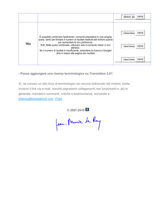 allintext: glos cerca
Mix
È possibile combinare facilmente i comandi precedenti in una singola
query, tanto per limitare il numero di risultati restituiti dal motore quanto
per aumentare la loro pertinenza.
N.B. Nelle query combinate, utilizzare solo il comando intext: e non
allintext:.
Se il numero di risultati è insufficiente, estendere la ricerca a Google!
(link in basso alla pagina dei risultati)
immunodosa cerca
intext:immun cerca
intext:immun cerca
- Posso aggiungere una risorsa terminologica su Translation 2.0?
Sì, se conosci un sito ricco di terminologia non ancora indicizzato dal motore, basta
inviarmi il link via e-mail, nonché segnalarmi collegamenti non funzionanti e, più in
generale, mandarmi commenti, critiche e testimonianze, scrivendo a
jmleray@translation2.com. [Top]
© 2007-2019
 