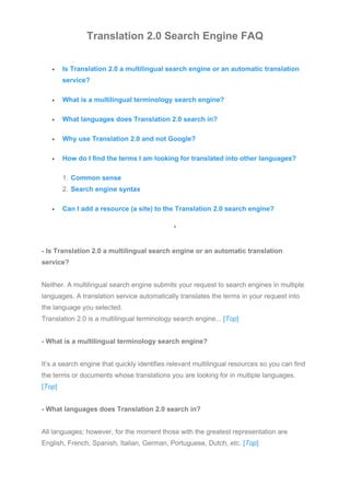 Translation 2.0 Search Engine FAQ
• Is Translation 2.0 a multilingual search engine or an automatic translation
service?
• What is a multilingual terminology search engine?
• What languages does Translation 2.0 search in?
• Why use Translation 2.0 and not Google?
• How do I find the terms I am looking for translated into other languages?
1. Common sense
2. Search engine syntax
• Can I add a resource (a site) to the Translation 2.0 search engine?
*
- Is Translation 2.0 a multilingual search engine or an automatic translation
service?
Neither. A multilingual search engine submits your request to search engines in multiple
languages. A translation service automatically translates the terms in your request into
the language you selected.
Translation 2.0 is a multilingual terminology search engine... [Top]
- What is a multilingual terminology search engine?
It’s a search engine that quickly identifies relevant multilingual resources so you can find
the terms or documents whose translations you are looking for in multiple languages.
[Top]
- What languages does Translation 2.0 search in?
All languages; however, for the moment those with the greatest representation are
English, French, Spanish, Italian, German, Portuguese, Dutch, etc. [Top]
 