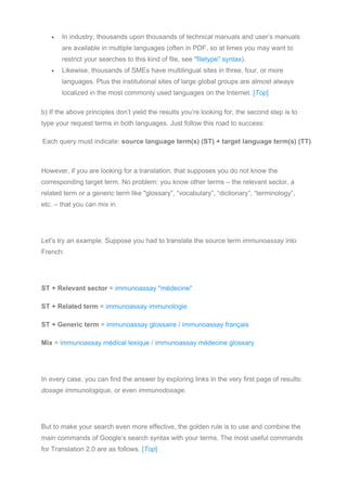 • In industry, thousands upon thousands of technical manuals and user’s manuals
are available in multiple languages (often in PDF, so at times you may want to
restrict your searches to this kind of file, see "filetype" syntax).
• Likewise, thousands of SMEs have multilingual sites in three, four, or more
languages. Plus the institutional sites of large global groups are almost always
localized in the most commonly used languages on the Internet. [Top]
b) If the above principles don’t yield the results you’re looking for, the second step is to
type your request terms in both languages. Just follow this road to success:
Each query must indicate: source language term(s) (ST) + target language term(s) (TT).
However, if you are looking for a translation, that supposes you do not know the
corresponding target term. No problem: you know other terms – the relevant sector, a
related term or a generic term like "glossary”, “vocabulary”, “dictionary”, “terminology”,
etc. – that you can mix in.
Let’s try an example. Suppose you had to translate the source term immunoassay into
French:
ST + Relevant sector = immunoassay "médecine"
ST + Related term = immunoassay immunologie
ST + Generic term = immunoassay glossaire / immunoassay français
Mix = immunoassay médical lexique / immunoassay médecine glossary
In every case, you can find the answer by exploring links in the very first page of results:
dosage immunologique, or even immunodosage.
But to make your search even more effective, the golden rule is to use and combine the
main commands of Google’s search syntax with your terms. The most useful commands
for Translation 2.0 are as follows. [Top]
 