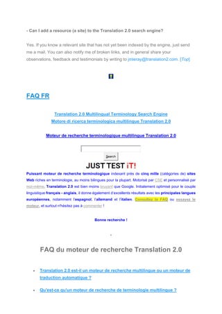 - Can I add a resource (a site) to the Translation 2.0 search engine?
Yes. If you know a relevant site that has not yet been indexed by the engine, just send
me a mail. You can also notify me of broken links, and in general share your
observations, feedback and testimonials by writing to jmleray@translation2.com. [Top]
FAQ FR
Translation 2.0 Multilingual Terminology Search Engine
Motore di ricerca terminologica multilingue Translation 2.0
Moteur de recherche terminologique multilingue Translation 2.0
Search
Puissant moteur de recherche terminologique indexant près de cinq mille (catégories de) sites
Web riches en terminologie, au moins bilingues pour la plupart. Motorisé par CSE et personnalisé par
moi-même, Translation 2.0 est bien moins bruyant que Google. Initialement optimisé pour le couple
linguistique français - anglais, il donne également d’excellents résultats avec les principales langues
européennes, notamment l’espagnol, l’allemand et l’italien. Consultez la FAQ ou essayez le
moteur, et surtout n'hésitez pas à commenter !
Bonne recherche !
*
FAQ du moteur de recherche Translation 2.0
• Translation 2.0 est-il un moteur de recherche multilingue ou un moteur de
traduction automatique ?
• Qu'est-ce qu'un moteur de recherche de terminologie multilingue ?
 