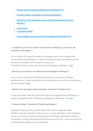 • Quelles sont les langues indexées par Translation 2.0 ?
• Pourquoi utiliser Translation 2.0 plutôt que Google ?
• Comment trouver les termes que je cherche traduits dans d'autres
langues ?
1. Le bon sens
2. La syntaxe moteur
• Puis-je ajouter une ressource terminologique à Translation 2.0 ?
*
- Translation 2.0 est-il un moteur de recherche multilingue ou un moteur de
traduction automatique ?
Ni l'un ni l'autre. Un moteur de recherche multilingue soumet votre requête à des
moteurs dans d'autres langues. Un moteur de traduction traduit automatiquement les
termes de vos requêtes dans la langue de votre choix.
Translation 2.0 est un moteur de recherche terminologique multilingue... [Top]
- Qu'est-ce qu'un moteur de recherche terminologique multilingue ?
C'est un moteur qui permet d'identifier rapidement des ressources multilingues
pertinentes pour y trouver les termes ou documents dont vous cherchez la traduction en
plusieurs langues. [Top]
- Quelles sont les langues dans lesquelles recherche Translation 2.0 ?
Toutes les langues, mais pour l'instant les langues plus représentées sont l'anglais, le
français, l'espagnol, l'italien, l'allemand, le portugais, le néerlandais, etc. [Top]
- Pourquoi utiliser Translation 2.0 plutôt que Google ?
Simplement parce qu'entre un moteur généraliste comme Google qui indexe
indifféremment des milliards de ressources, et un moteur spécialisé comme Translation
2.0 qui ne contient que quelques milliers de sites multilingues spécialisés et riches en
terminologie, le moteur généraliste produit beaucoup plus de bruit, c'est-à-dire beaucoup
de résultats sans rapport avec votre recherche.
 