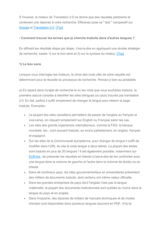 À l'inverse, le moteur de Translation 2.0 ne donne que des résultats pertinents et
contenant une réponse à votre recherche. Effectuez juste ce " test " comparatif sur
Google et Translation 2.0. [Top]
- Comment trouver les termes que je cherche traduits dans d'autres langues ?
En affinant les résultats étape par étape, c'est-à-dire en appliquant une double stratégie
de recherche, basée 1) sur le bon sens et 2) sur la syntaxe du moteur. [Top]
1) Le bon sens
Lorsque vous interrogez les moteurs, le choix des mots clés de votre requête est
déterminant pour la réussite du processus de recherche. Pensez-y bien au préalable.
a) En tapant dans l'onglet de recherche le ou les mots que vous souhaitez traduire, la
première astuce consiste à identifier les sites bilingues (ou plus) trouvés par translation
2.0. En fait, parfois il suffit simplement de changer la langue pour obtenir la page
traduite. Exemples :
• La plupart des sites canadiens permettent de passer de l'anglais au français et
vice-versa, en cliquant simplement sur English ou Français selon les cas.
• Les sites des grands organismes internationaux, comme la FAO, la banque
mondiale, etc., sont souvent traduits, au moins partiellement, en anglais, français
et espagnol.
• Sur les sites de la Communauté européenne, pour changer de langue il suffit de
modifier dans l'URL du site le code langue à deux lettres. La plupart des textes
sont traduits en plus de 20 langues ! Il est également possible, notamment sur
EUR-lex, de présenter les résultats en bitexte (c'est-à-dire de les confronter avec
une langue dans la colonne de gauche et l'autre dans la colonne de droite) ou en
tritexte.
• Dans de nombreux pays, les sites gouvernementaux et universitaires présentent
des milliers de documents traduits, dont certains ont même valeur officielle.
• Dans les grandes entreprises de pays dont l'anglais n'est pas la langue
maternelle, la plupart des documents institutionnels sont publiés au moins dans la
langue du pays et en anglais.
• Dans l'industrie, des dizaines de milliers de manuels techniques et de modes
d'emploi sont disponibles dans plusieurs langues (souvent en PDF, d'où la
 