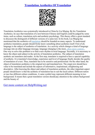 Translation Aesthetics Of Translation
Translation Aesthetics was systemically introduced to China by Liu Miqing. By his Translation
Aesthetics, he says that translation of a text between Chinese and English could be judged by some
items, such as culture, translation style and aesthetic psychology. This theory offers a great standard
to discusses the distinguish of different versions of a same text. In his book, Liu Miqing has
mentioned that the aesthetics of translation should be founded on many aspects. To understand
aesthetics translation, people should firstly know something about aesthetics itself. First of all,
language is the subject of aesthetics of translation. As a activity which changes a kind of language
message into an other language message, language changing is the most...show more content...
One way to solve this problem is to find a new rhythm in local language. Secondly, it is necessary to
know the object and subject in the activity of translation aesthetics. The subject of translation
aesthetic are translator and reader. At the first step, translator is required to have a special capability
of aesthetic. It is translator's knowledge, experience and level of language finally decides the quality
of translation of a text. Thus, translator has to be sensitive and professional. On the other hand, the
object of translation aesthetics is the original text and translated text. The origin text should have
value to be translated and include the aspects of informative, inspirational, enlightening and
descriptive. After knowing the object and subject of translation aesthetic, the other important aspect
people should know is that the aesthetic of translation has to suit the local culture. Different nation
or race has different culture conditions. A same symbol may represent different meaning in two
background. It means that a great translation version should pay attention to the culture background
and the beauty of
Get more content on HelpWriting.net
 