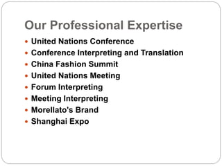Our Professional Expertise
 United Nations Conference
 Conference Interpreting and Translation
 China Fashion Summit
 United Nations Meeting​
 Forum Interpreting
 Meeting Interpreting
 Morellato's Brand​
 Shanghai Expo
 