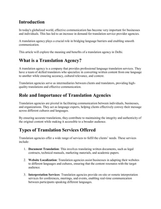 Introduction
In today's globalized world, effective communication has become very important for businesses
and individuals. This has led to an increase in demand for translation service provider agencies.
A translation agency plays a crucial role in bridging language barriers and enabling smooth
communication.
This article will explore the meaning and benefits of a translation agency in Delhi.
What is a Translation Agency?
A translation agency is a company that provides professional language translation services. They
have a team of skilled translators who specialize in converting written content from one language
to another while ensuring accuracy, cultural relevance, and context.
Translation agencies serve as intermediaries between clients and translators, providing high-
quality translations and effective communication.
Role and Importance of Translation Agencies
Translation agencies are pivotal in facilitating communication between individuals, businesses,
and organizations. They act as language experts, helping clients effectively convey their message
across different cultures and languages.
By ensuring accurate translations, they contribute to maintaining the integrity and authenticity of
the original content while making it accessible to a broader audience.
Types of Translation Services Offered
Translation agencies offer a wide range of services to fulfil the clients’ needs. These services
include:
1. Document Translation: This involves translating written documents, such as legal
contracts, technical manuals, marketing materials, and academic papers.
2. Website Localization: Translation agencies assist businesses in adapting their websites
to different languages and cultures, ensuring that the content resonates with the target
audience.
3. Interpretation Services: Translation agencies provide on-site or remote interpretation
services for conferences, meetings, and events, enabling real-time communication
between participants speaking different languages.
 