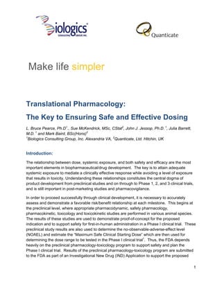 Make life simpler


Translational Pharmacology:
The Key to Ensuring Safe and Effective Dosing
L. Bruce Pearce, Ph.D1., Sue McKendrick, MSc, CStat2, John J. Jessop, Ph.D. 1, Julia Barrett,
M.D. 1 and Mark Baird, BSc(Hons)2
1
  Biologics Consulting Group, Inc. Alexandria VA, 2Quanticate, Ltd. Hitchin, UK


Introduction:

The relationship between dose, systemic exposure, and both safety and efficacy are the most
important elements in biopharmaceutical/drug development. The key is to attain adequate
systemic exposure to mediate a clinically effective response while avoiding a level of exposure
that results in toxicity. Understanding these relationships constitutes the central dogma of
product development from preclinical studies and on through to Phase 1, 2, and 3 clinical trials,
and is still important in post-marketing studies and pharmacovigilance.

In order to proceed successfully through clinical development, it is necessary to accurately
assess and demonstrate a favorable risk/benefit relationship at each milestone. This begins at
the preclinical level, where appropriate pharmacodynamic, safety pharmacology,
pharmacokinetic, toxicology and toxicokinetic studies are performed in various animal species.
The results of these studies are used to demonstrate proof-of-concept for the proposed
indication and to support safety for first-in-human administration in a Phase I clinical trial. These
preclinical study results are also used to determine the no-observable-adverse-effect level
(NOAEL) and estimate the “Maximum Safe Clinical Starting Dose” which are then used for
determining the dose range to be tested in the Phase I clinical trial1. Thus, the FDA depends
heavily on the preclinical pharmacology-toxicology program to support safety and plan the
Phase I clinical trial. Results of the preclinical pharmacology-toxicology program are submitted
to the FDA as part of an Investigational New Drug (IND) Application to support the proposed

                                                                                                    1
 