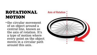 ROTATIONAL
MOTION
• the circular movement
of an object around a
central line, known as
the axis of rotation. It's
a type of motion where
every point on the object
moves in a circular path
around this axis.
 