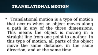 TRANSLATIONAL MOTION
• Translational motion is a type of motion
that occurs when an object moves along
a path in any of the three dimensions.
This means the object is moving in a
straight line from one point to another. In
this type of motion, all parts of the object
move the same distance, in the same
direction, and at the same time.
 