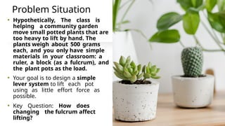 Problem Situation
• Hypothetically, The class is
helping a community garden
move small potted plants that are
too heavy to lift by hand. The
plants weigh about 500 grams
each, and you only have simple
materials in your classroom: a
ruler, a block (as a fulcrum), and
the plant pots as the load.
• Your goal is to design a simple
lever system to lift each pot
using as little effort force as
possible.
• Key Question: How does
changing the fulcrum affect
lifting?
 