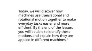 Today, we will discover how
machines use translational and
rotational motion together to make
everyday tasks easier and more
efficient. By the end of the lesson,
you will be able to identify these
motions and explain how they are
applied in different machines."
 
