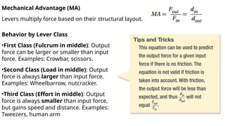 Mechanical Advantage (MA)
Levers multiply force based on their structural layout.
Behavior by Lever Class
•First Class (Fulcrum in middle): Output
force can be larger or smaller than input
force. Examples: Crowbar, scissors.
•Second Class (Load in middle): Output
force is always larger than input force.
Examples: Wheelbarrow, nutcracker.
•Third Class (Effort in middle): Output
force is always smaller than input force,
but gains speed and distance. Examples:
Tweezers, human arm
 