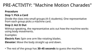 PRE-ACTIVITY: "Machine Motion Charades"
Procedure
Step 1: Pick a Card
Divide the class into small groups (4–5 students). One representative
from each group picks a machine card.
Step 2: Act It Out
Without speaking, the representative acts out how the machine works
using body movements.
Examples:
Electric Fan: Spin one arm like rotating blades.
Elevator: Move the body straight up and down.
• The rest of the group has 30–45 seconds to guess the machine.
 