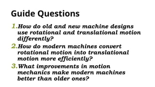 Guide Questions
1.How do old and new machine designs
use rotational and translational motion
differently?
2.How do modern machines convert
rotational motion into translational
motion more efficiently?
3.What improvements in motion
mechanics make modern machines
better than older ones?
 