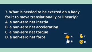 7. What is needed to be exerted on a body
for it to move translationally or linearly?
A. a non-zero net inertia
B. a non-zero net acceleration
C. a non-zero net torque
D. a non-zero net force
 